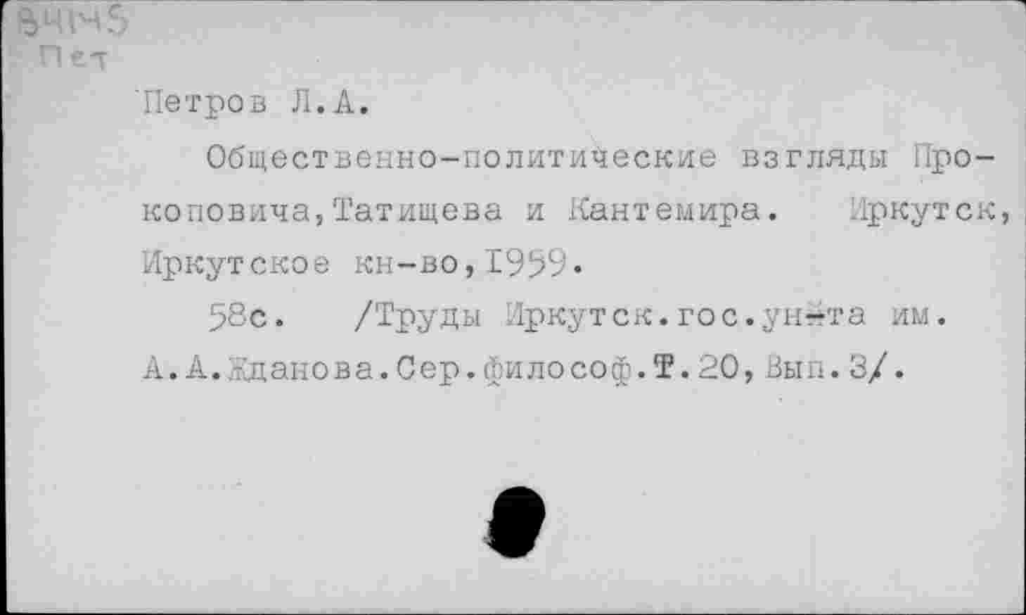 ﻿ачнз
Пет
'Петров Л.А.
Общественно-политические взгляды Прокоповича, Татищева и Кантемира. Иркутск, Иркутское кн-во,1959»
58с. /Труды Иркутск.гос.ун«та им.
А. А. Жданова.Сер.философ.Т.20,Вып.3/.
9